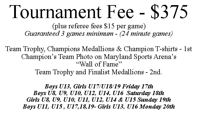 Text Box: Tournament Fee - $375(plus referee fees $15 per game)Guaranteed 3 games minimum - (24 minute games)Team Trophy, Champions Medallions & Champion T-shirts - 1stChampion s Team Photo on Maryland Sports Arena s  Wall of Fame Team Trophy and Finalist Medallions - 2nd.Boys U13, Girls U17/U18/19 Friday 17thBoys U8, U9, U10, U12, U14, U16  Saturday 18th Girls U8, U9, U10, U11, U12, U14 & U15 Sunday 19thBoys U11, U15 , U17,18,19- Girls U13, U16 Monday 20th