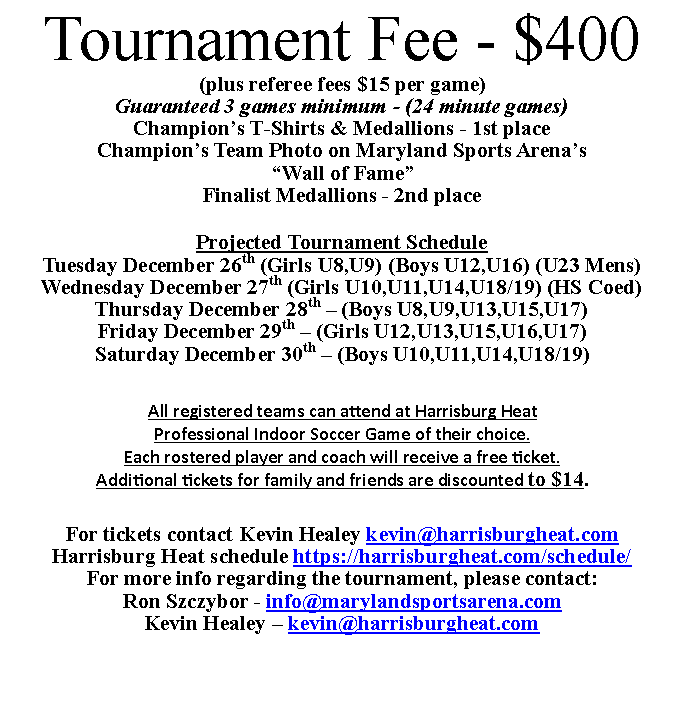 Text Box: Tournament Fee - $400(plus referee fees $15 per game)Guaranteed 3 games minimum - (24 minute games)Champion s T-Shirts & Medallions - 1st placeChampion s Team Photo on Maryland Sports Arena s  Wall of Fame Finalist Medallions - 2nd placeProjected Tournament ScheduleTuesday December 26th (Girls U8,U9) (Boys U12,U16) (U23 Mens) Wednesday December 27th (Girls U10,U11,U14,U18/19) (HS Coed)Thursday December 28th   (Boys U8,U9,U13,U15,U17)Friday December 29th   (Girls U12,U13,U15,U16,U17)Saturday December 30th   (Boys U10,U11,U14,U18/19)All registered teams can attend at Harrisburg HeatProfessional Indoor Soccer Game of their choice.Each rostered player and coach will receive a free ticket.Additional tickets for family and friends are discounted to $14.For tickets contact Kevin Healey kevin@harrisburgheat.comHarrisburg Heat schedule https://harrisburgheat.com/schedule/For more info regarding the tournament, please contact:Ron Szczybor - info@marylandsportsarena.comKevin Healey   kevin@harrisburgheat.com