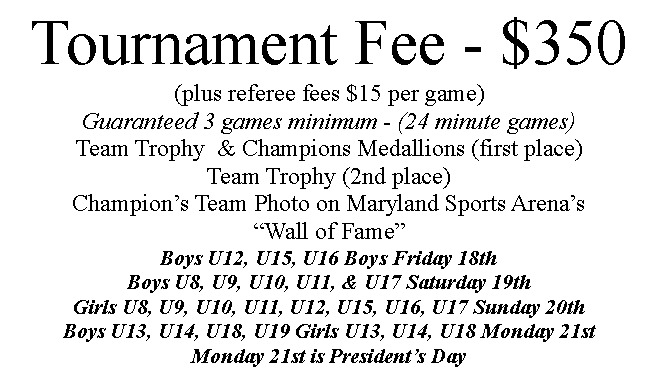 Text Box: Tournament Fee - $350(plus referee fees $15 per game)Guaranteed 3 games minimum - (24 minute games)Team Trophy  & Champions Medallions (first place)Team Trophy (2nd place)Champion’s Team Photo on Maryland Sports Arena’s “Wall of Fame”Boys U12, U15, U16 Boys Friday 18thBoys U8, U9, U10, U11, & U17 Saturday 19th Girls U8, U9, U10, U11, U12, U15, U16, U17 Sunday 20thBoys U13, U14, U18, U19 Girls U13, U14, U18 Monday 21stMonday 21st is President’s Day
